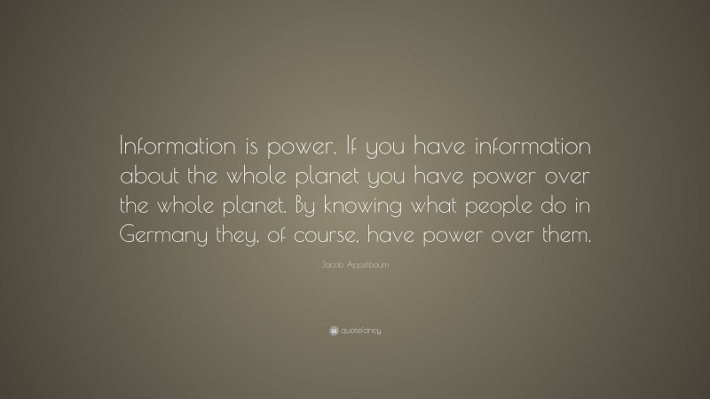 Jacob Appelbaum Quote: “Information is power. If you have information about the whole planet you have power over the whole planet. By knowing what people do in Germany they, of course, have power over them.”