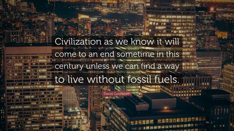 David Goodstein Quote: “Civilization as we know it will come to an end sometime in this century unless we can find a way to live without fossil fuels.”