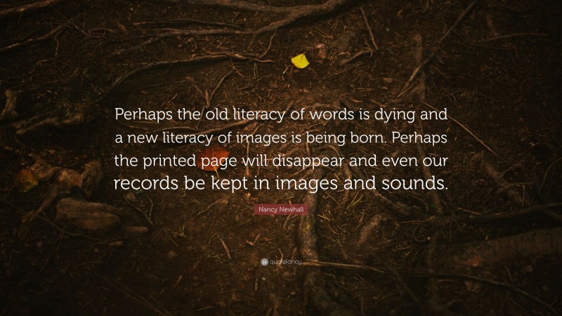 Nancy Newhall Quote: “Perhaps the old literacy of words is dying and a new literacy of images is being born. Perhaps the printed page will disappear and even our records be kept in images and sounds.”