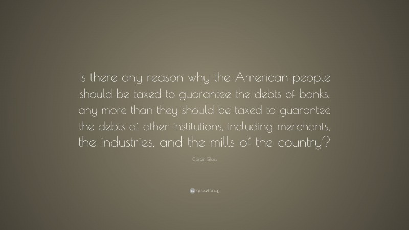 Carter Glass Quote: “Is there any reason why the American people should be taxed to guarantee the debts of banks, any more than they should be taxed to guarantee the debts of other institutions, including merchants, the industries, and the mills of the country?”
