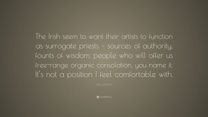 Alex Johnston Quote: “The Irish seem to want their artists to function as surrogate priests – sources of authority, founts of wisdom, people who will offer us free-range organic consolation, you name it. It’s not a position I feel comfortable with.”