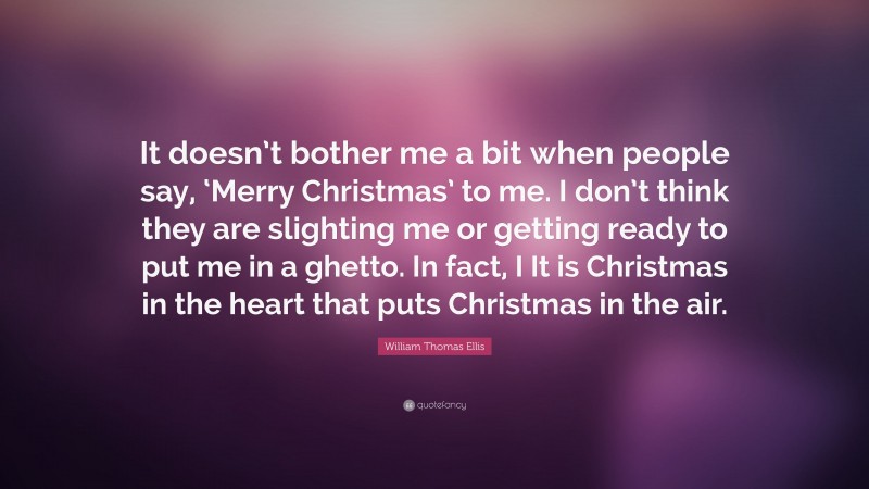 William Thomas Ellis Quote: “It doesn’t bother me a bit when people say, ‘Merry Christmas’ to me. I don’t think they are slighting me or getting ready to put me in a ghetto. In fact, I It is Christmas in the heart that puts Christmas in the air.”