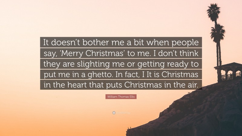 William Thomas Ellis Quote: “It doesn’t bother me a bit when people say, ‘Merry Christmas’ to me. I don’t think they are slighting me or getting ready to put me in a ghetto. In fact, I It is Christmas in the heart that puts Christmas in the air.”