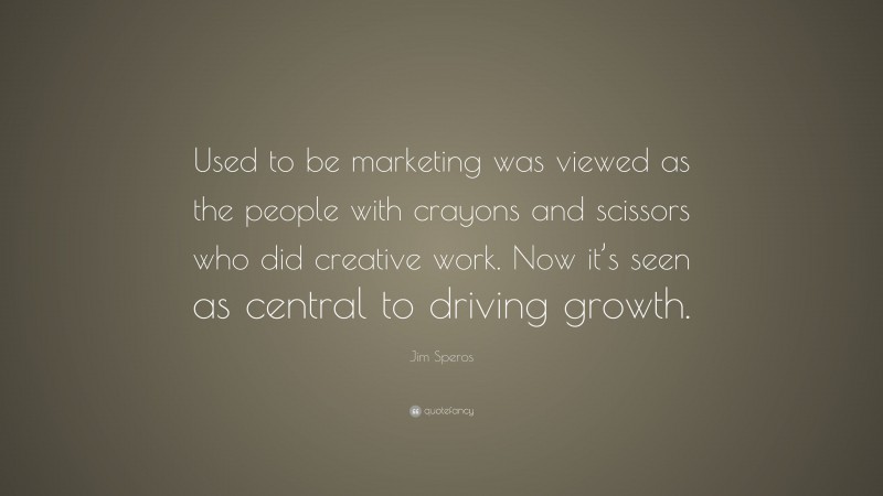 Jim Speros Quote: “Used to be marketing was viewed as the people with crayons and scissors who did creative work. Now it’s seen as central to driving growth.”