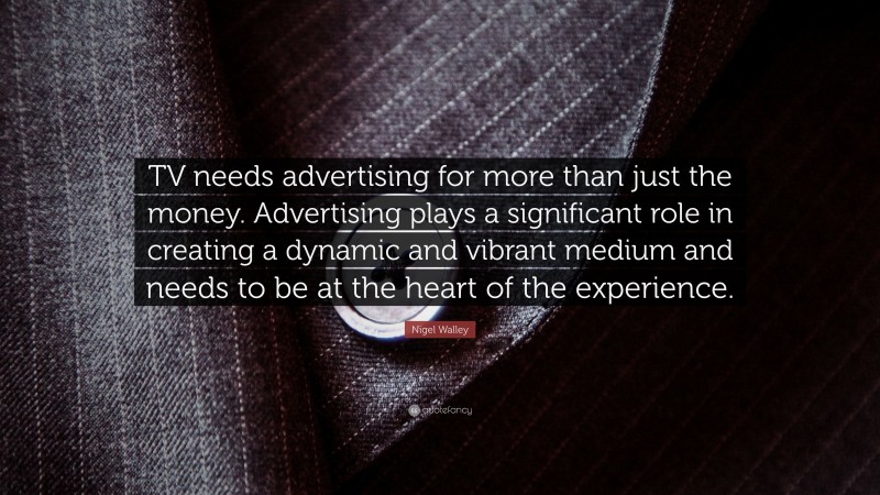 Nigel Walley Quote: “TV needs advertising for more than just the money. Advertising plays a significant role in creating a dynamic and vibrant medium and needs to be at the heart of the experience.”