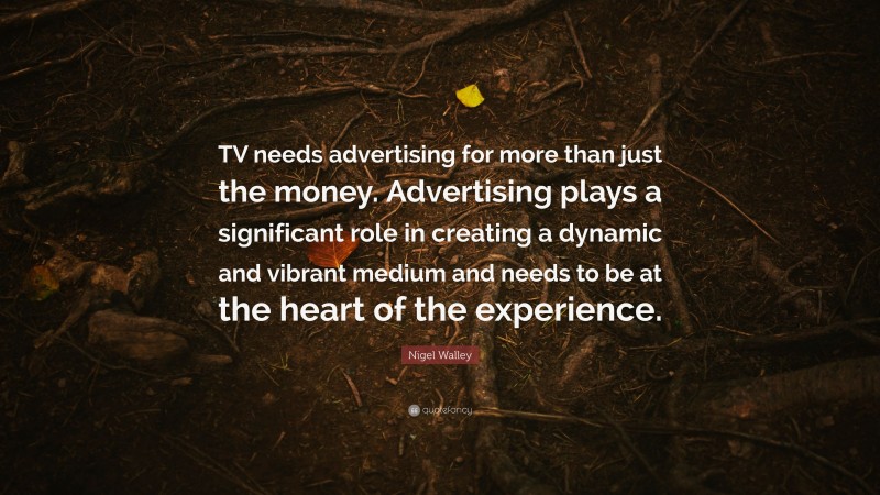 Nigel Walley Quote: “TV needs advertising for more than just the money. Advertising plays a significant role in creating a dynamic and vibrant medium and needs to be at the heart of the experience.”