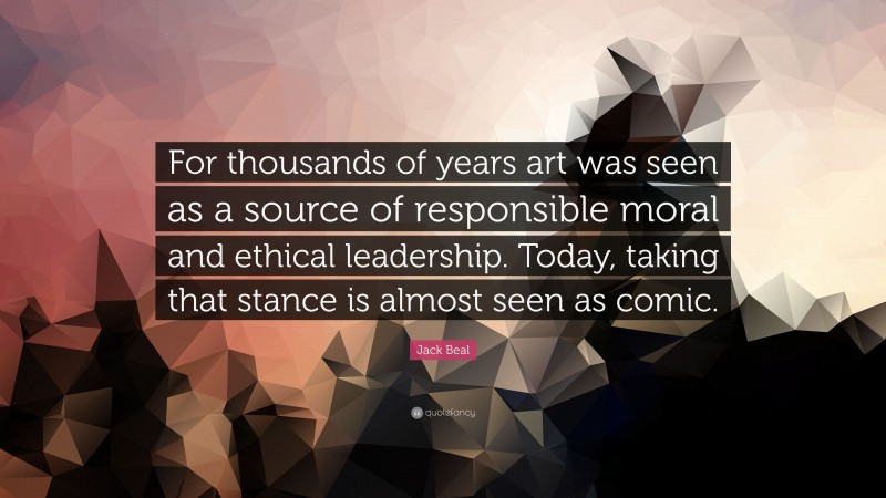 Jack Beal Quote: “For thousands of years art was seen as a source of responsible moral and ethical leadership. Today, taking that stance is almost seen as comic.”