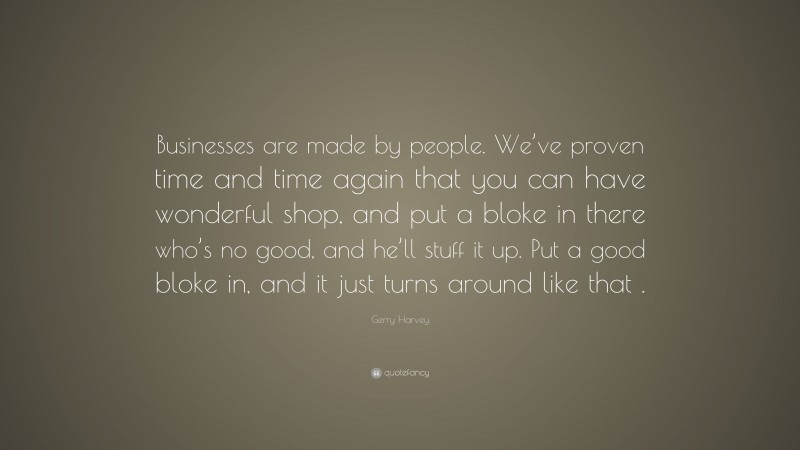 Gerry Harvey Quote: “Businesses are made by people. We’ve proven time and time again that you can have wonderful shop, and put a bloke in there who’s no good, and he’ll stuff it up. Put a good bloke in, and it just turns around like that .”