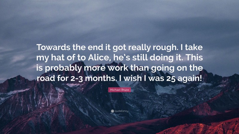 Michael Bruce Quote: “Towards the end it got really rough. I take my hat of to Alice, he’s still doing it. This is probably more work than going on the road for 2-3 months. I wish I was 25 again!”