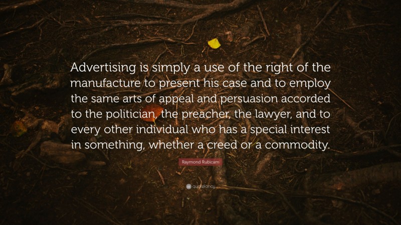 Raymond Rubicam Quote: “Advertising is simply a use of the right of the manufacture to present his case and to employ the same arts of appeal and persuasion accorded to the politician, the preacher, the lawyer, and to every other individual who has a special interest in something, whether a creed or a commodity.”
