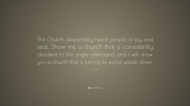 Josh Hunt Quote: “The Church desperately needs people of joy and zeal. Show me a church that is consistently obedient to this single command, and I will show you a church that is turning its world upside down.”