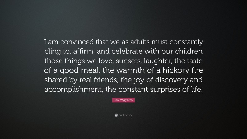 Eliot Wigginton Quote: “I am convinced that we as adults must constantly cling to, affirm, and celebrate with our children those things we love, sunsets, laughter, the taste of a good meal, the warmth of a hickory fire shared by real friends, the joy of discovery and accomplishment, the constant surprises of life.”