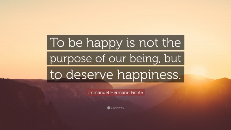 Immanuel Hermann Fichte Quote: “To be happy is not the purpose of our being, but to deserve happiness.”