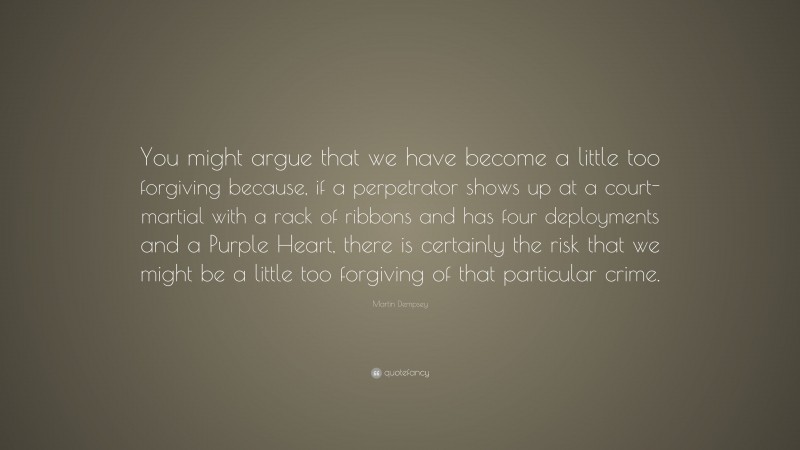 Martin Dempsey Quote: “You might argue that we have become a little too forgiving because, if a perpetrator shows up at a court-martial with a rack of ribbons and has four deployments and a Purple Heart, there is certainly the risk that we might be a little too forgiving of that particular crime.”