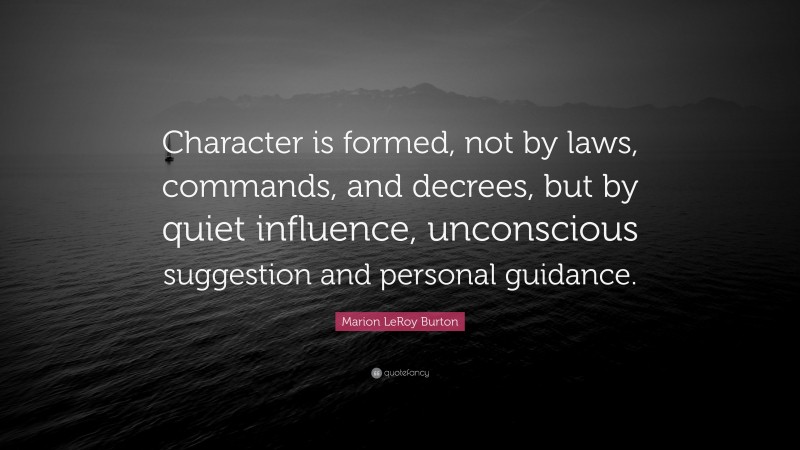 Marion LeRoy Burton Quote: “Character is formed, not by laws, commands, and decrees, but by quiet influence, unconscious suggestion and personal guidance.”
