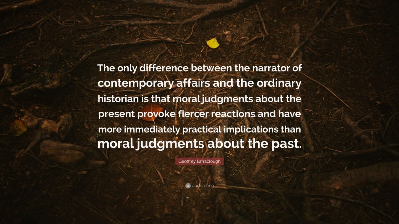 Geoffrey Barraclough Quote: “The only difference between the narrator of contemporary affairs and the ordinary historian is that moral judgments about the present provoke fiercer reactions and have more immediately practical implications than moral judgments about the past.”