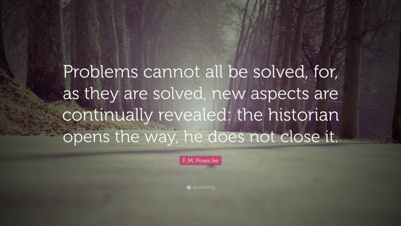 F. M. Powicke Quote: “Problems cannot all be solved, for, as they are solved, new aspects are continually revealed: the historian opens the way, he does not close it.”