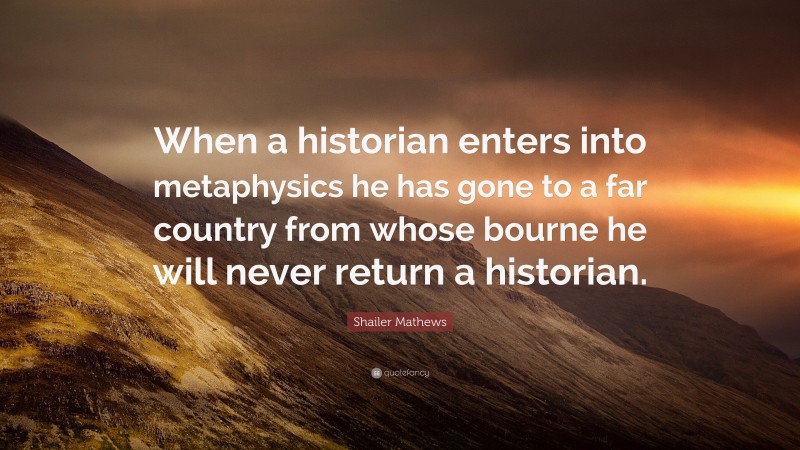 Shailer Mathews Quote: “When a historian enters into metaphysics he has gone to a far country from whose bourne he will never return a historian.”