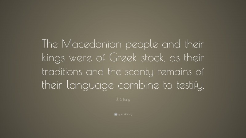 J. B. Bury Quote: “The Macedonian people and their kings were of Greek stock, as their traditions and the scanty remains of their language combine to testify.”