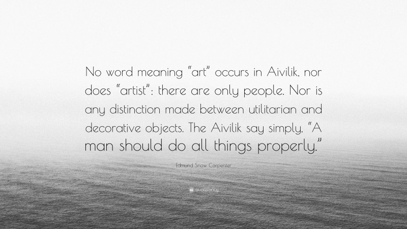 Edmund Snow Carpenter Quote: “No word meaning “art” occurs in Aivilik, nor does “artist”: there are only people. Nor is any distinction made between utilitarian and decorative objects. The Aivilik say simply, “A man should do all things properly.””