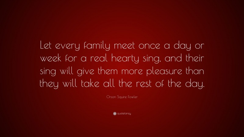 Orson Squire Fowler Quote: “Let every family meet once a day or week for a real hearty sing, and their sing will give them more pleasure than they will take all the rest of the day.”