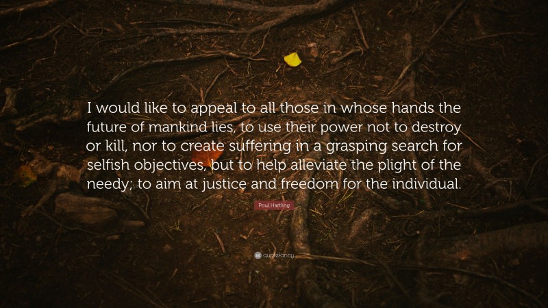 Poul Hartling Quote: “I would like to appeal to all those in whose hands the future of mankind lies, to use their power not to destroy or kill, nor to create suffering in a grasping search for selfish objectives, but to help alleviate the plight of the needy; to aim at justice and freedom for the individual.”