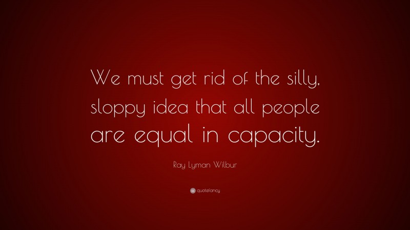 Ray Lyman Wilbur Quote: “We must get rid of the silly, sloppy idea that all people are equal in capacity.”