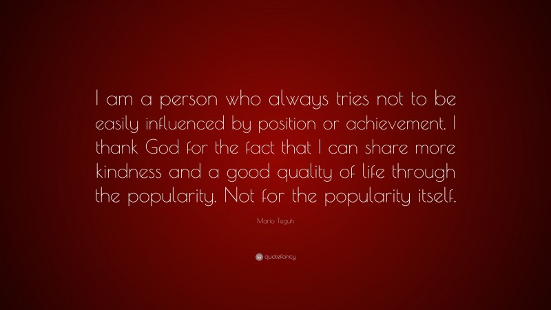 Mario Teguh Quote: “I am a person who always tries not to be easily influenced by position or achievement. I thank God for the fact that I can share more kindness and a good quality of life through the popularity. Not for the popularity itself.”