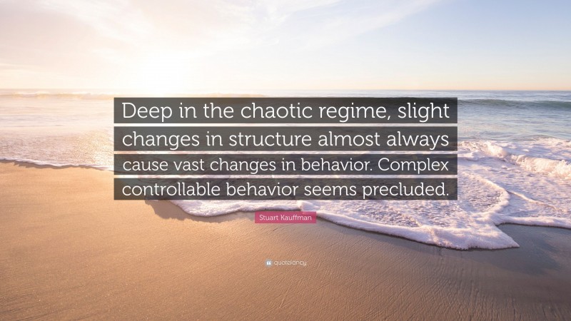 Stuart Kauffman Quote: “Deep in the chaotic regime, slight changes in structure almost always cause vast changes in behavior. Complex controllable behavior seems precluded.”