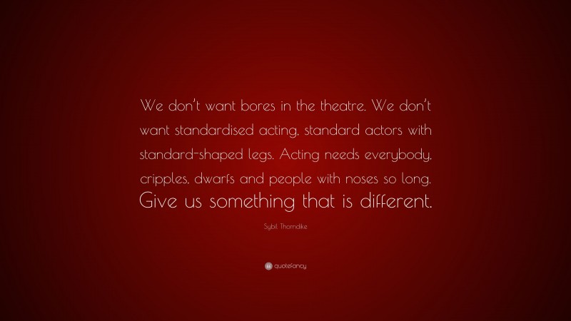 Sybil Thorndike Quote: “We don’t want bores in the theatre. We don’t want standardised acting, standard actors with standard-shaped legs. Acting needs everybody, cripples, dwarfs and people with noses so long. Give us something that is different.”
