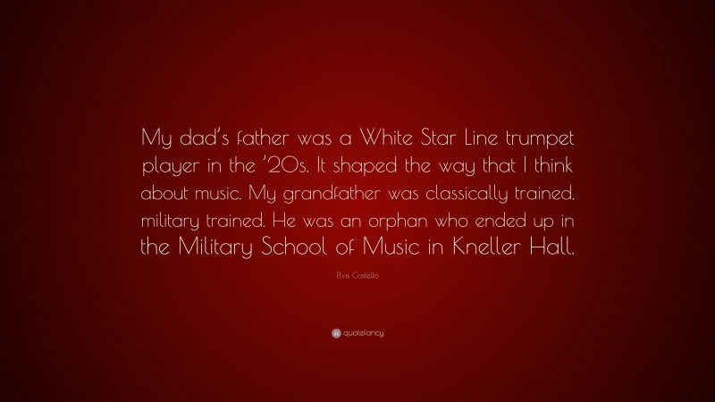 Elvis Costello Quote: “My dad’s father was a White Star Line trumpet player in the ’20s. It shaped the way that I think about music. My grandfather was classically trained, military trained. He was an orphan who ended up in the Military School of Music in Kneller Hall.”