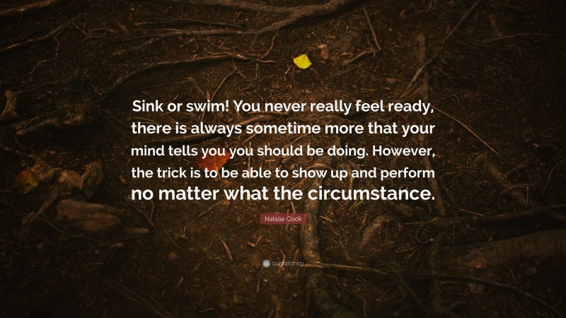Natalie Cook Quote: “Sink or swim! You never really feel ready, there is always sometime more that your mind tells you you should be doing. However, the trick is to be able to show up and perform no matter what the circumstance.”