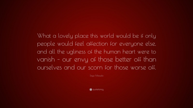 Sayo Masuda Quote: “What a lovely place this world would be if only people would feel affection for everyone else, and all the ugliness of the human heart were to vanish – our envy of those better off than ourselves and our scorn for those worse off.”