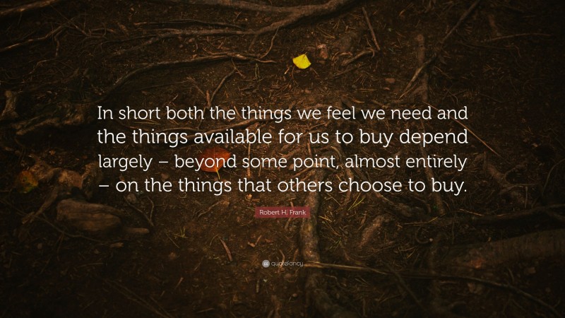 Robert H. Frank Quote: “In short both the things we feel we need and the things available for us to buy depend largely – beyond some point, almost entirely – on the things that others choose to buy.”