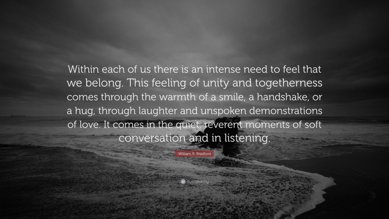 William R. Bradford Quote: “Within each of us there is an intense need to feel that we belong. This feeling of unity and togetherness comes through the warmth of a smile, a handshake, or a hug, through laughter and unspoken demonstrations of love. It comes in the quiet, reverent moments of soft conversation and in listening.”