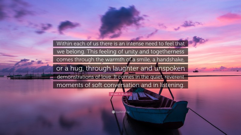 William R. Bradford Quote: “Within each of us there is an intense need to feel that we belong. This feeling of unity and togetherness comes through the warmth of a smile, a handshake, or a hug, through laughter and unspoken demonstrations of love. It comes in the quiet, reverent moments of soft conversation and in listening.”