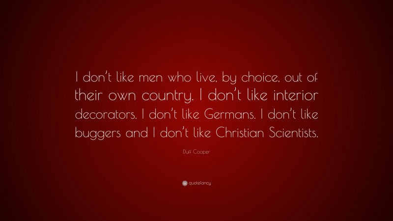 Duff Cooper Quote: “I don’t like men who live, by choice, out of their own country. I don’t like interior decorators. I don’t like Germans. I don’t like buggers and I don’t like Christian Scientists.”