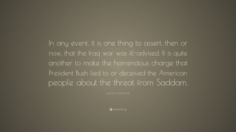 Laurence Silberman Quote: “In any event, it is one thing to assert, then or now, that the Iraq war was ill-advised. It is quite another to make the horrendous charge that President Bush lied to or deceived the American people about the threat from Saddam.”