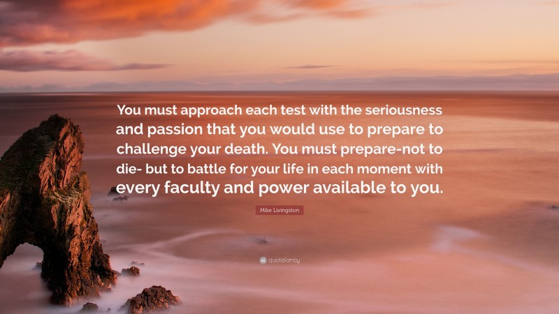 Mike Livingston Quote: “You must approach each test with the seriousness and passion that you would use to prepare to challenge your death. You must prepare-not to die- but to battle for your life in each moment with every faculty and power available to you.”