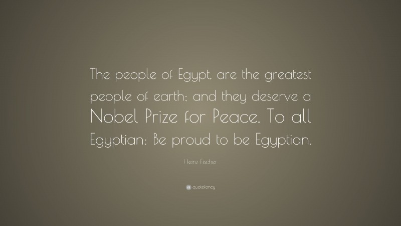 Heinz Fischer Quote: “The people of Egypt, are the greatest people of earth; and they deserve a Nobel Prize for Peace. To all Egyptian: Be proud to be Egyptian.”