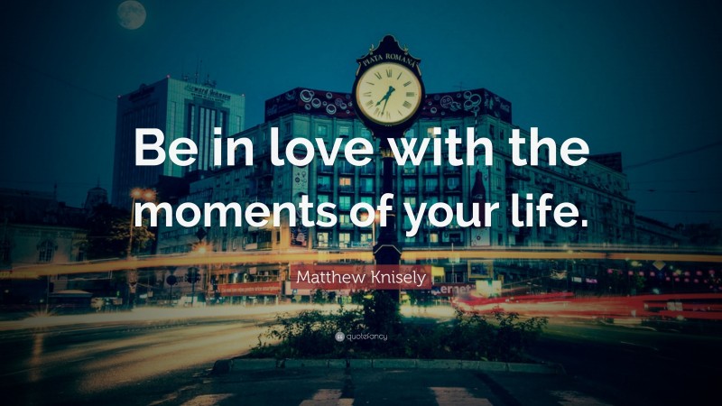 Matthew Knisely Quote: “Be in love with the moments of your life.”