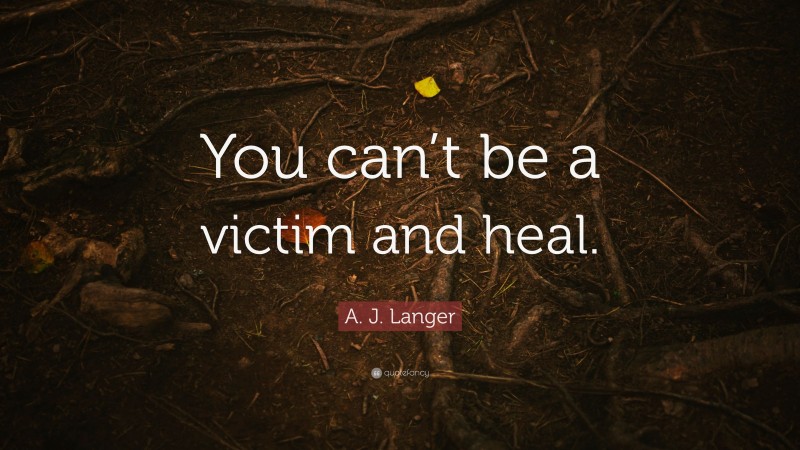 A. J. Langer Quote: “You can’t be a victim and heal.”