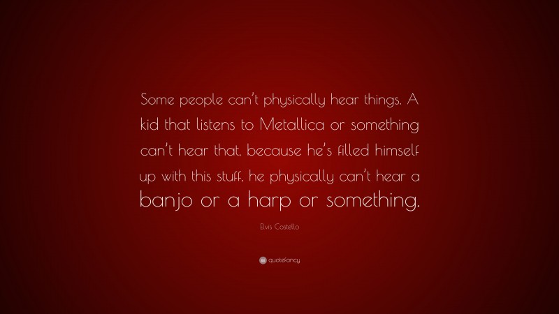 Elvis Costello Quote: “Some people can’t physically hear things. A kid that listens to Metallica or something can’t hear that, because he’s filled himself up with this stuff, he physically can’t hear a banjo or a harp or something.”