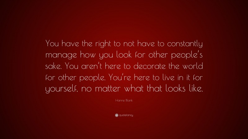Hanne Blank Quote: “You have the right to not have to constantly manage how you look for other people’s sake. You aren’t here to decorate the world for other people. You’re here to live in it for yourself, no matter what that looks like.”