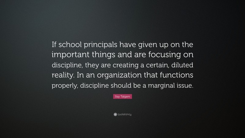 Itay Talgam Quote: “If school principals have given up on the important things and are focusing on discipline, they are creating a certain, diluted reality. In an organization that functions properly, discipline should be a marginal issue.”