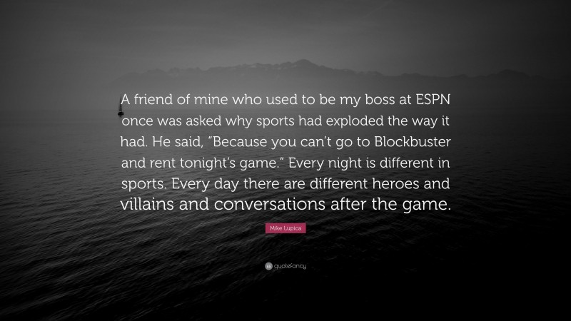 Mike Lupica Quote: “A friend of mine who used to be my boss at ESPN once was asked why sports had exploded the way it had. He said, “Because you can’t go to Blockbuster and rent tonight’s game.” Every night is different in sports. Every day there are different heroes and villains and conversations after the game.”
