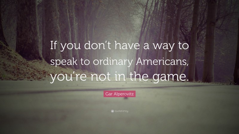 Gar Alperovitz Quote: “If you don’t have a way to speak to ordinary Americans, you’re not in the game.”