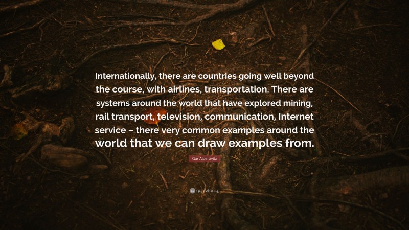 Gar Alperovitz Quote: “Internationally, there are countries going well beyond the course, with airlines, transportation. There are systems around the world that have explored mining, rail transport, television, communication, Internet service – there very common examples around the world that we can draw examples from.”