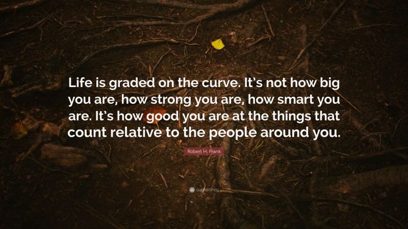 Robert H. Frank Quote: “Life is graded on the curve. It’s not how big you are, how strong you are, how smart you are. It’s how good you are at the things that count relative to the people around you.”