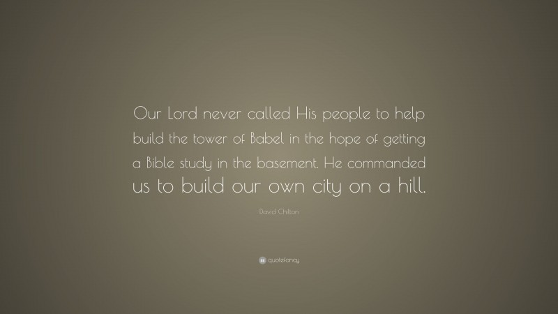 David Chilton Quote: “Our Lord never called His people to help build the tower of Babel in the hope of getting a Bible study in the basement. He commanded us to build our own city on a hill.”